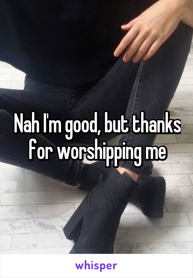 Nah I'm good, but thanks for worshipping me