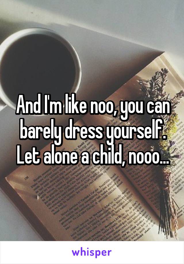 And I'm like noo, you can barely dress yourself. Let alone a child, nooo...