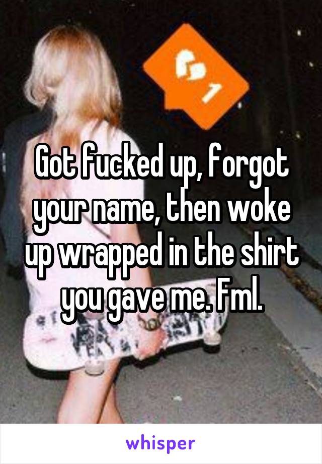 Got fucked up, forgot your name, then woke up wrapped in the shirt you gave me. Fml.