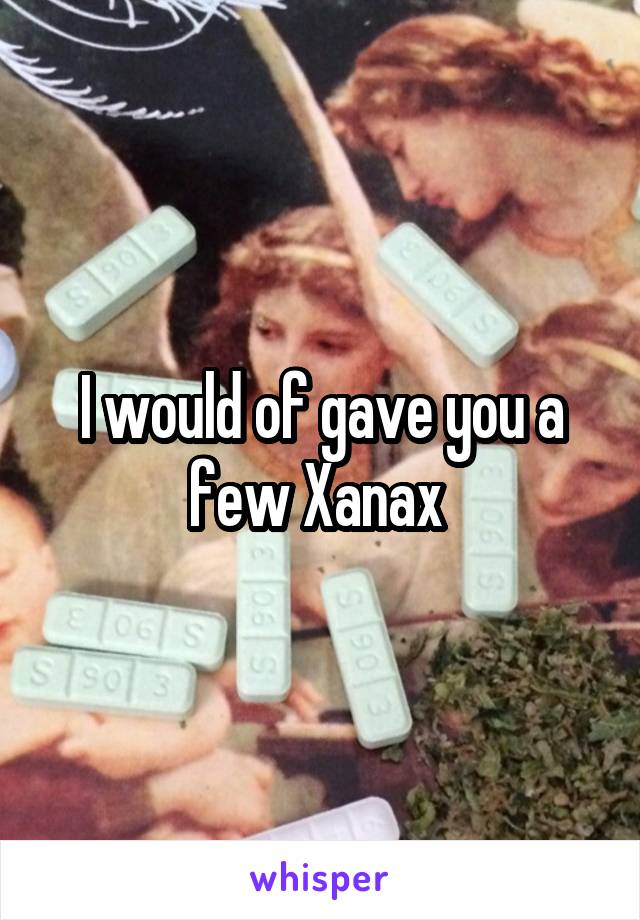 I would of gave you a few Xanax 