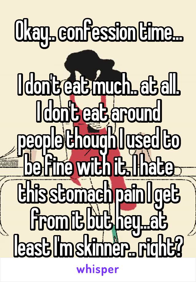 Okay.. confession time...

I don't eat much.. at all. I don't eat around people though I used to be fine with it. I hate this stomach pain I get from it but hey...at least I'm skinner.. right?