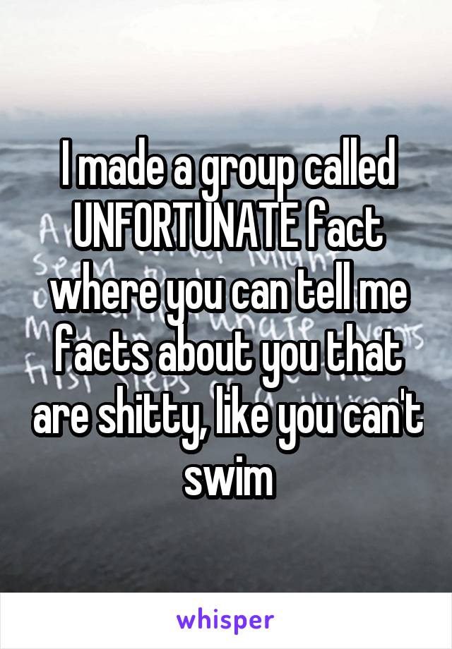 I made a group called UNFORTUNATE fact where you can tell me facts about you that are shitty, like you can't swim