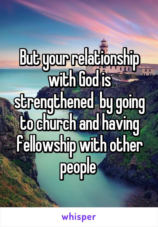 But your relationship with God is strengthened  by going to church and having fellowship with other people 