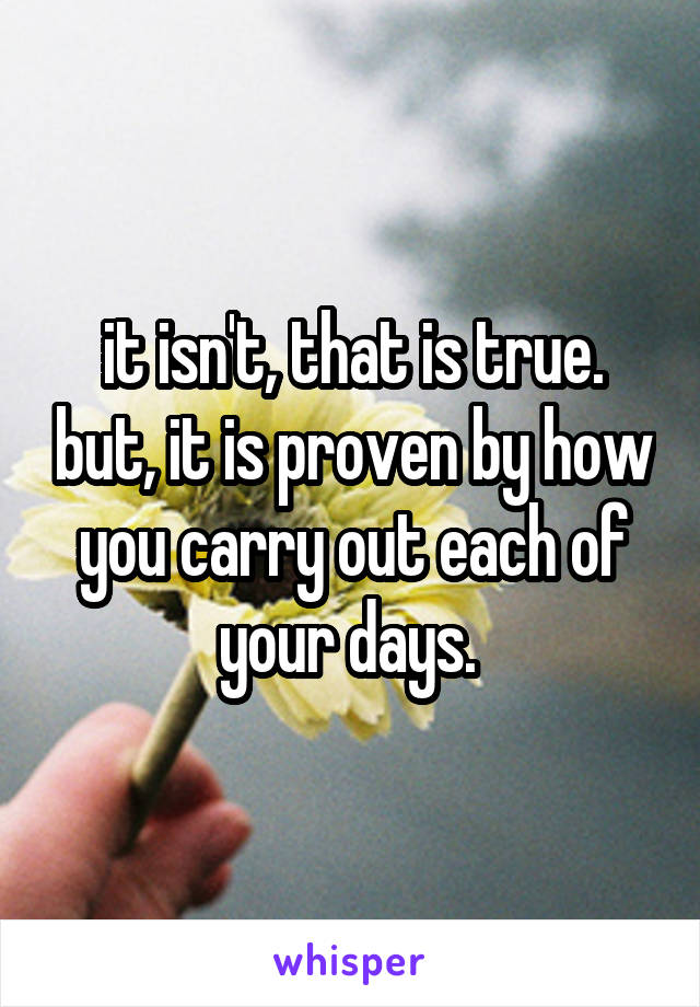 it isn't, that is true. but, it is proven by how you carry out each of your days. 