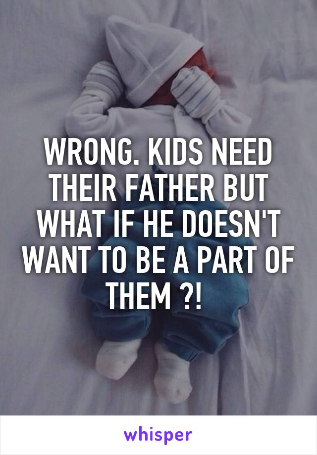 WRONG. KIDS NEED THEIR FATHER BUT WHAT IF HE DOESN'T WANT TO BE A PART OF THEM ?! 