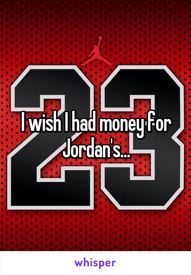 I wish I had money for Jordan's...