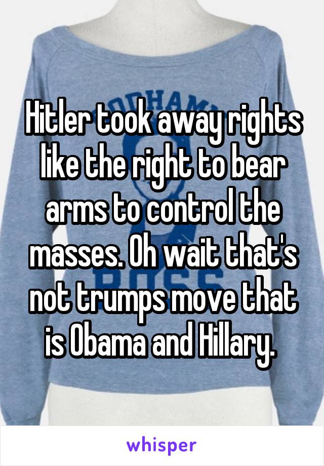 Hitler took away rights like the right to bear arms to control the masses. Oh wait that's not trumps move that is Obama and Hillary. 