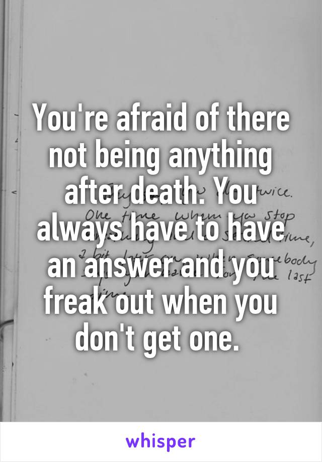 You're afraid of there not being anything after death. You always have to have an answer and you freak out when you don't get one. 