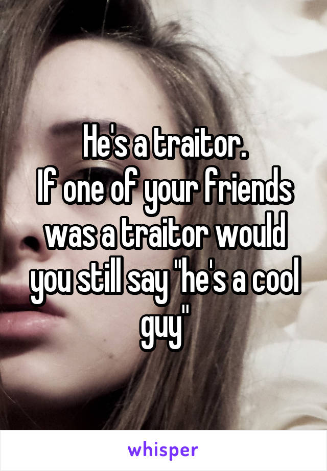 He's a traitor.
If one of your friends was a traitor would you still say "he's a cool guy"