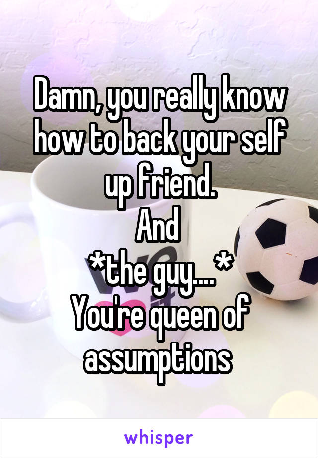 Damn, you really know how to back your self up friend.
And 
*the guy....*
You're queen of assumptions 