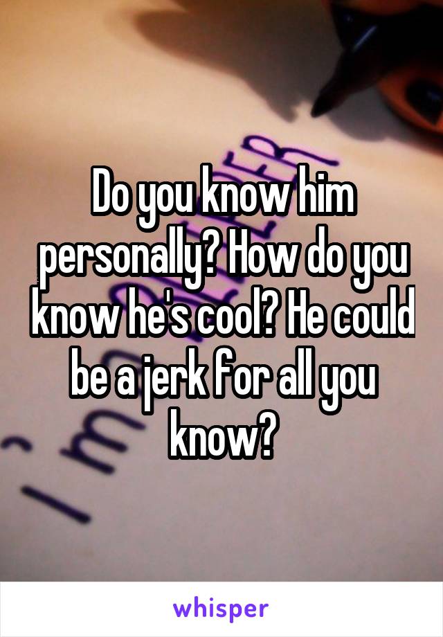 Do you know him personally? How do you know he's cool? He could be a jerk for all you know?