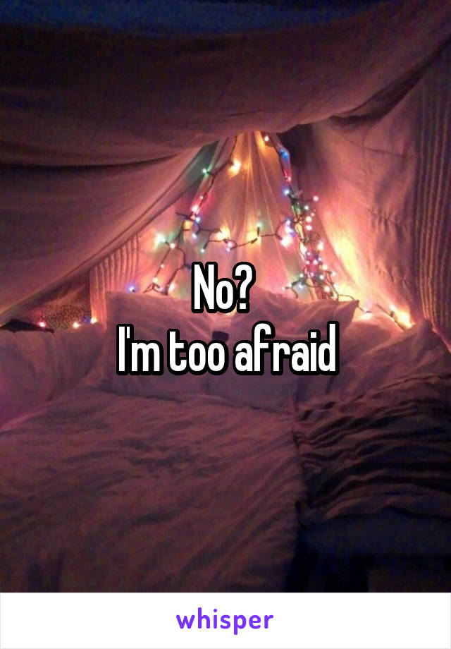 No? 
I'm too afraid