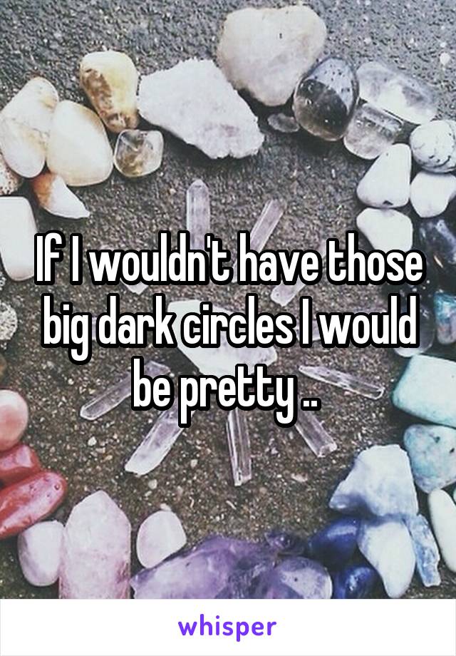 If I wouldn't have those big dark circles I would be pretty .. 