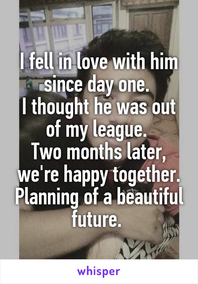 I fell in love with him since day one. 
I thought he was out of my league. 
Two months later, we're happy together. Planning of a beautiful future. 