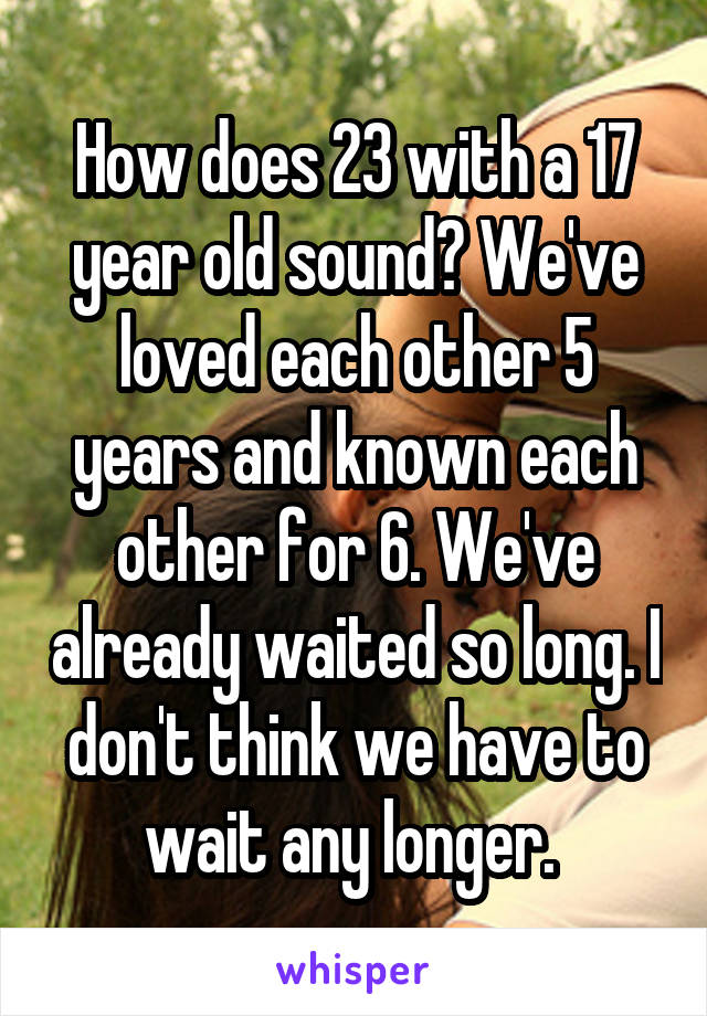 How does 23 with a 17 year old sound? We've loved each other 5 years and known each other for 6. We've already waited so long. I don't think we have to wait any longer. 