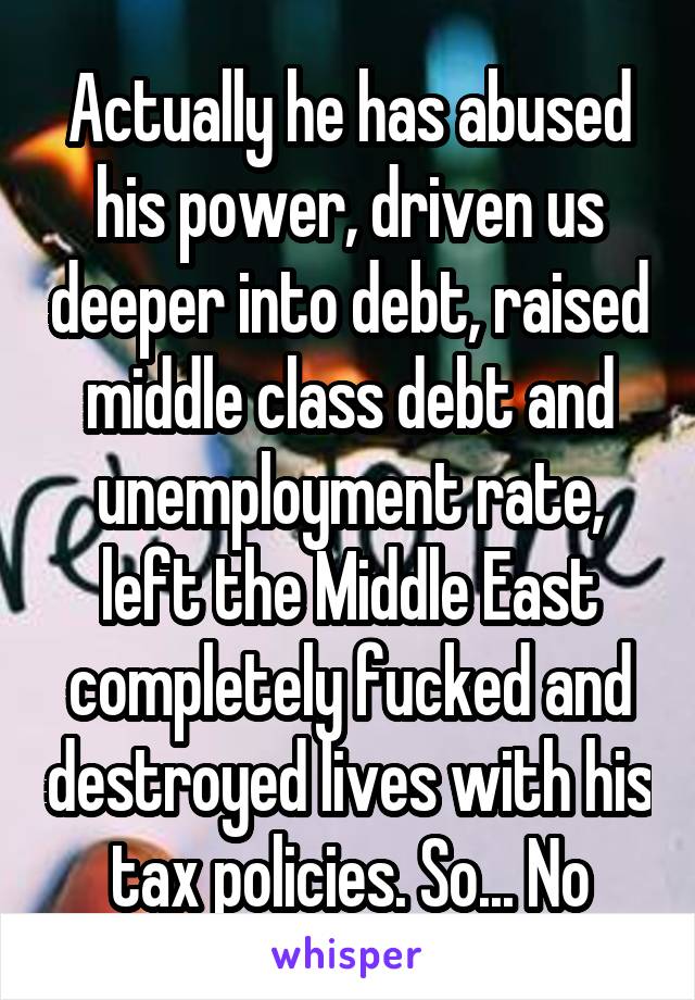 Actually he has abused his power, driven us deeper into debt, raised middle class debt and unemployment rate, left the Middle East completely fucked and destroyed lives with his tax policies. So... No