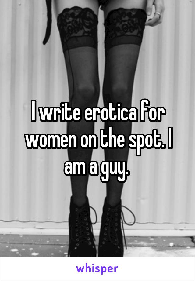 I write erotica for women on the spot. I am a guy. 