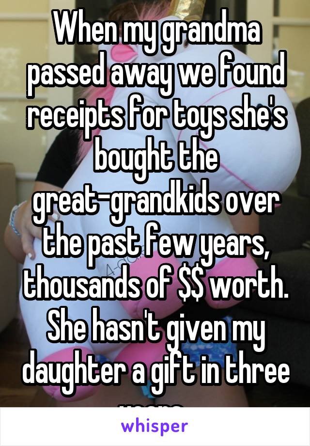 When my grandma passed away we found receipts for toys she's bought the great-grandkids over the past few years, thousands of $$ worth. She hasn't given my daughter a gift in three years. 