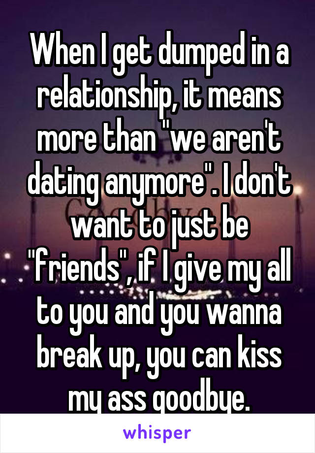 When I get dumped in a relationship, it means more than "we aren't dating anymore". I don't want to just be "friends", if I give my all to you and you wanna break up, you can kiss my ass goodbye.