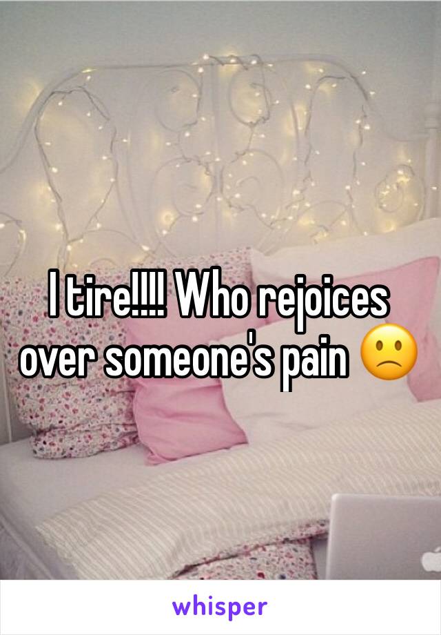 I tire!!!! Who rejoices over someone's pain 🙁