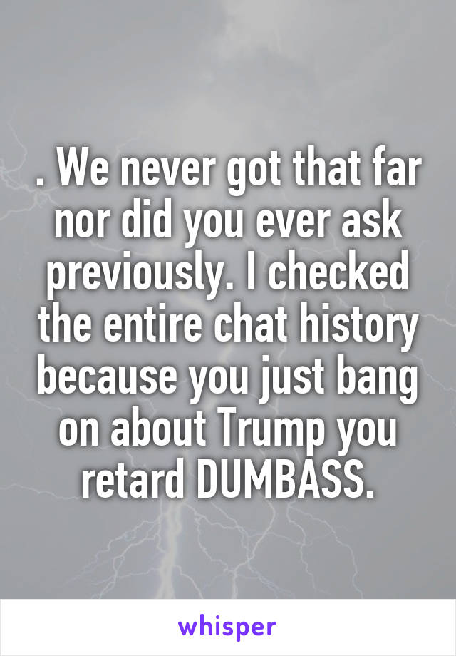 . We never got that far nor did you ever ask previously. I checked the entire chat history because you just bang on about Trump you retard DUMBASS.