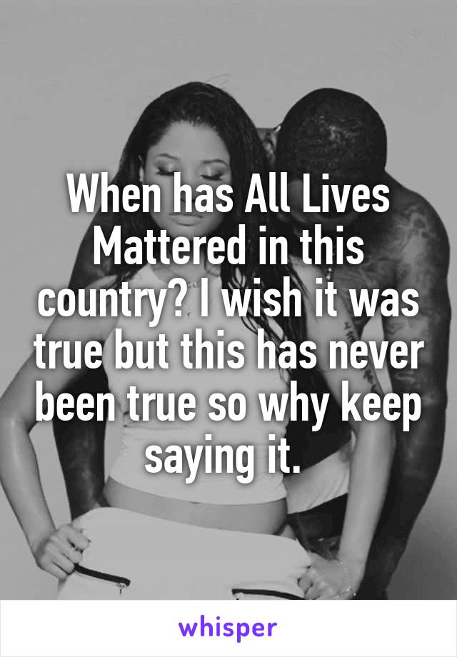 When has All Lives Mattered in this country? I wish it was true but this has never been true so why keep saying it. 