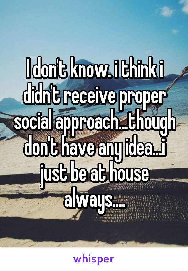 I don't know. i think i didn't receive proper social approach...though don't have any idea...i just be at house always....