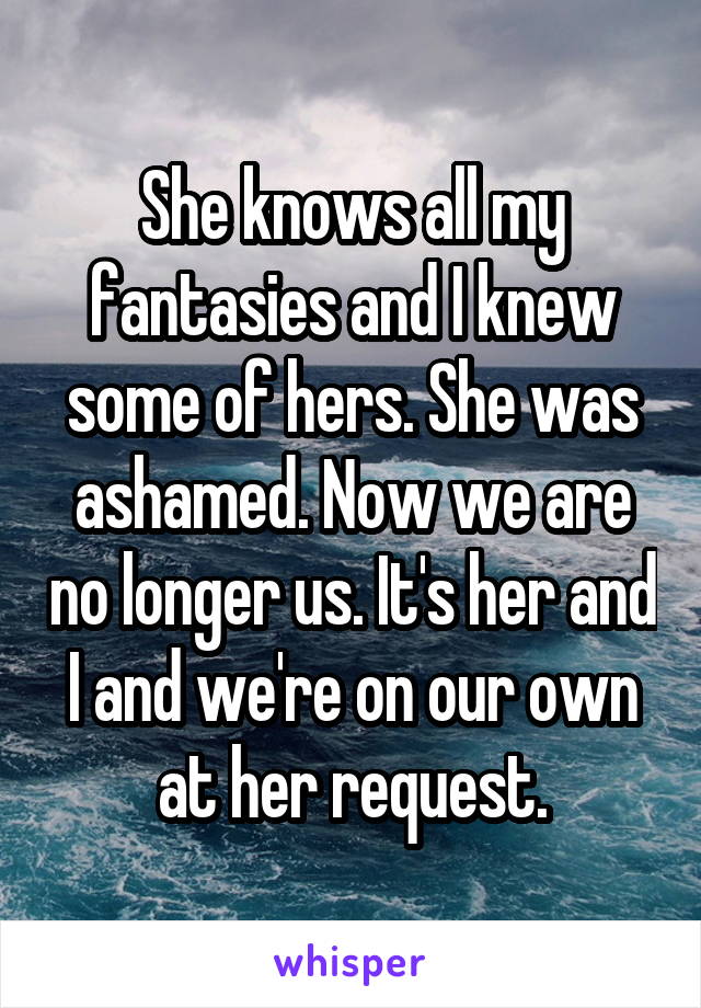 She knows all my fantasies and I knew some of hers. She was ashamed. Now we are no longer us. It's her and I and we're on our own at her request.