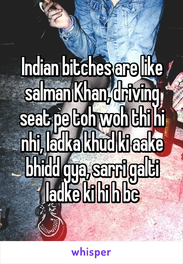 Indian bitches are like salman Khan, driving seat pe toh woh thi hi nhi, ladka khud ki aake bhidd gya, sarri galti ladke ki hi h bc