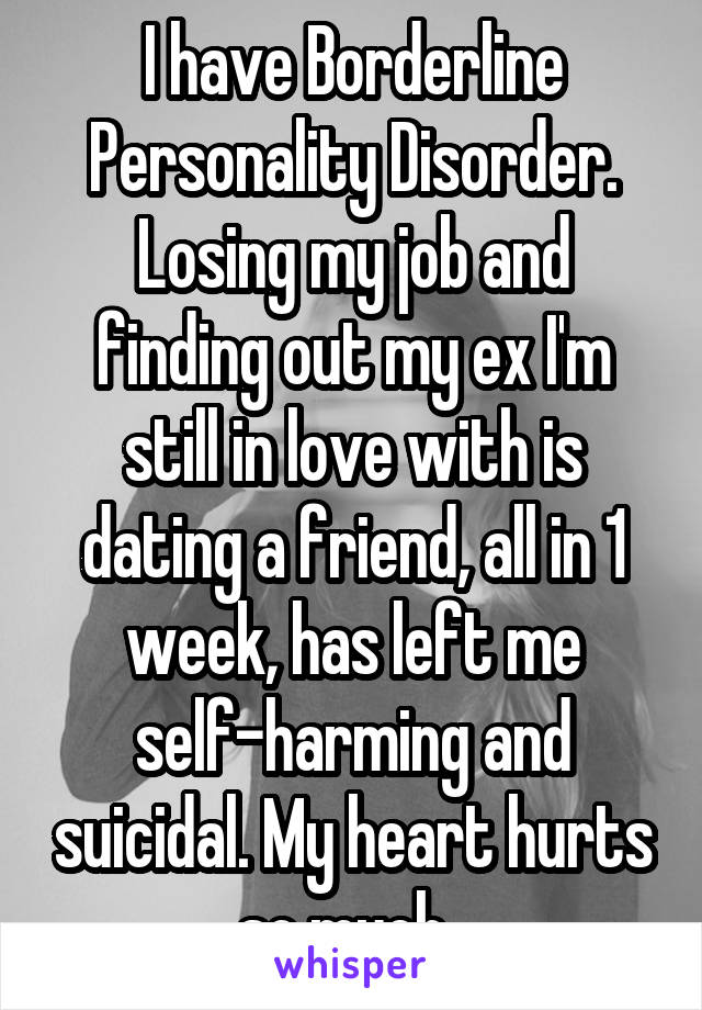 I have Borderline Personality Disorder. Losing my job and finding out my ex I'm still in love with is dating a friend, all in 1 week, has left me self-harming and suicidal. My heart hurts so much. 