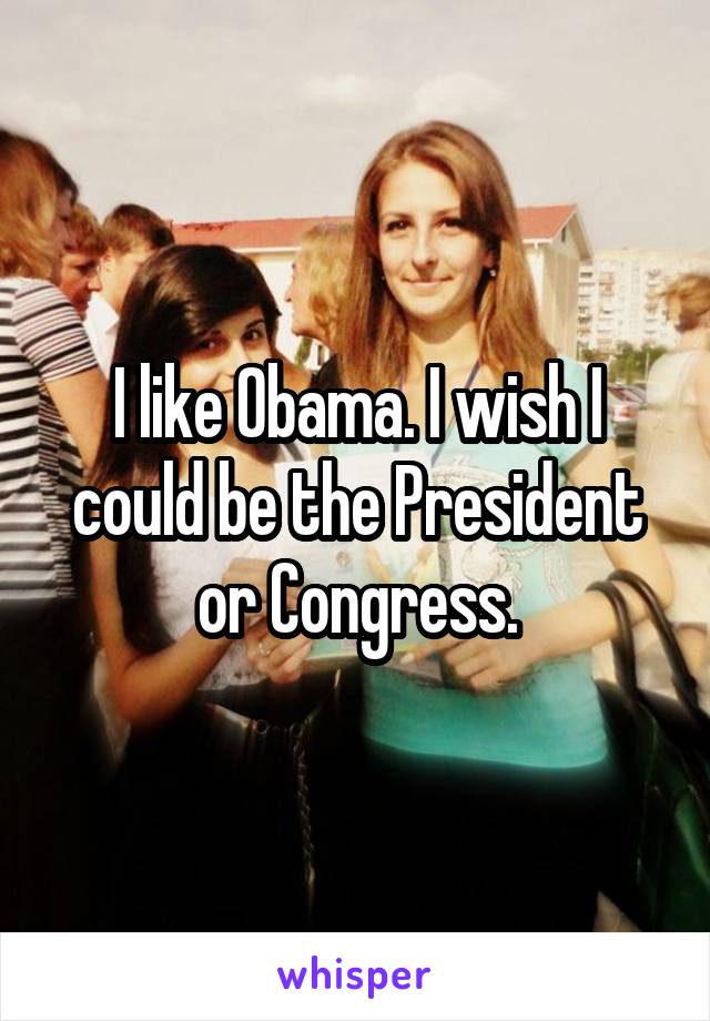 I like Obama. I wish I could be the President or Congress.