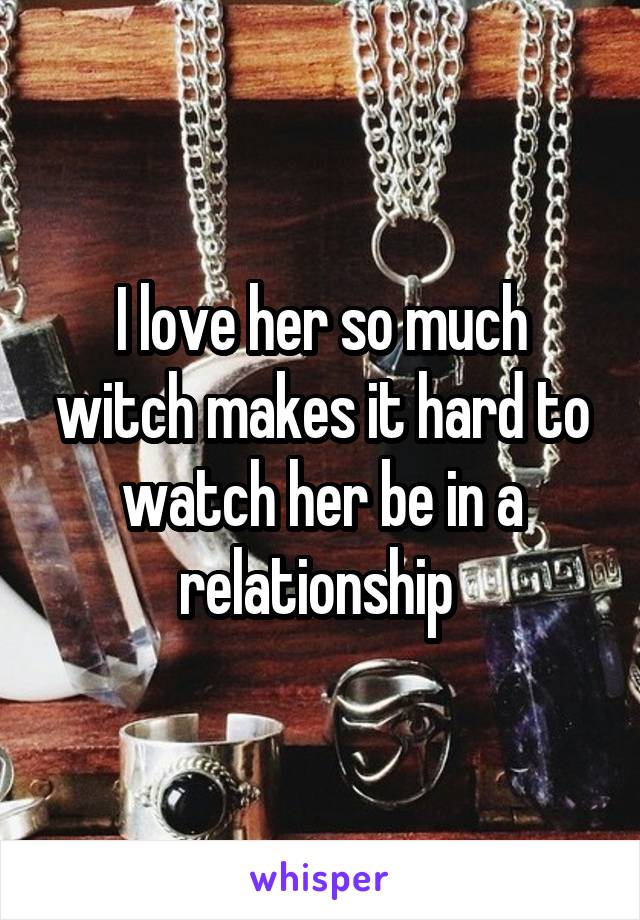 I love her so much witch makes it hard to watch her be in a relationship 