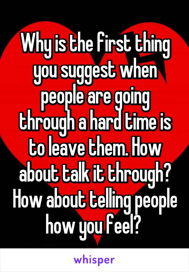 Why is the first thing you suggest when people are going through a hard time is to leave them. How about talk it through? How about telling people how you feel? 