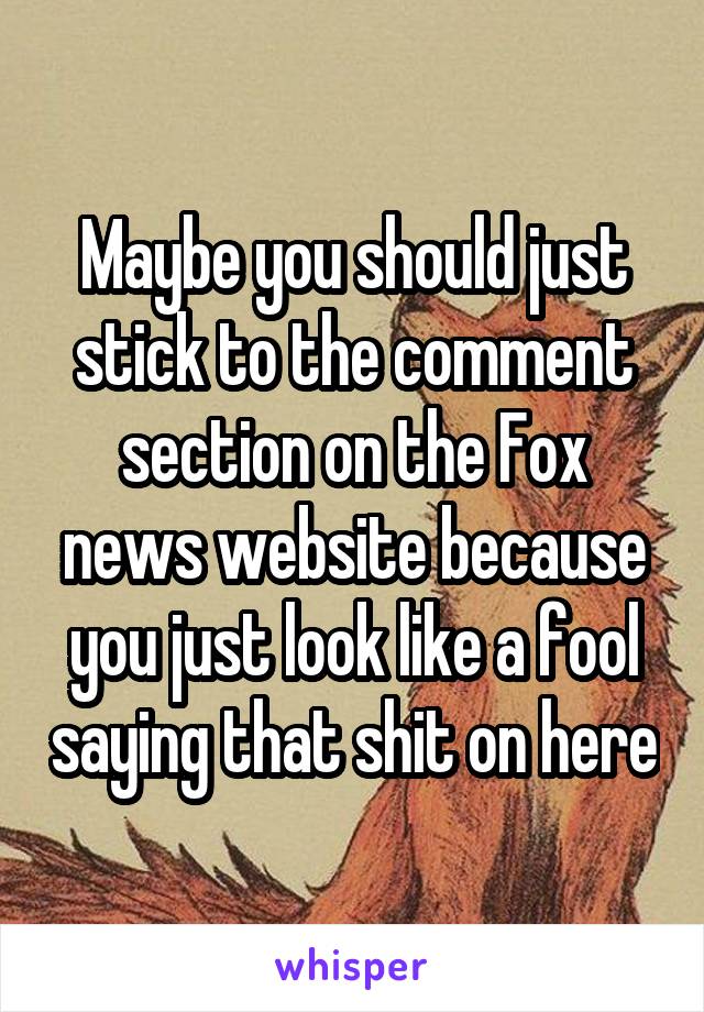 Maybe you should just stick to the comment section on the Fox news website because you just look like a fool saying that shit on here