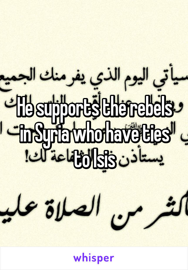 He supports the rebels in Syria who have ties to Isis