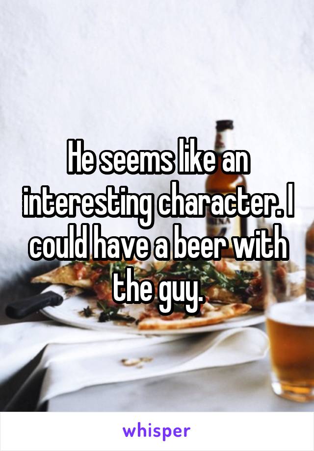 He seems like an interesting character. I could have a beer with the guy.