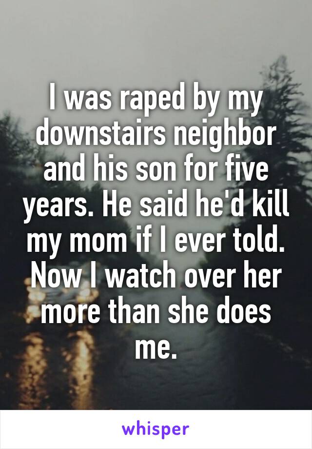 I was raped by my downstairs neighbor and his son for five years. He said he'd kill my mom if I ever told. Now I watch over her more than she does me.