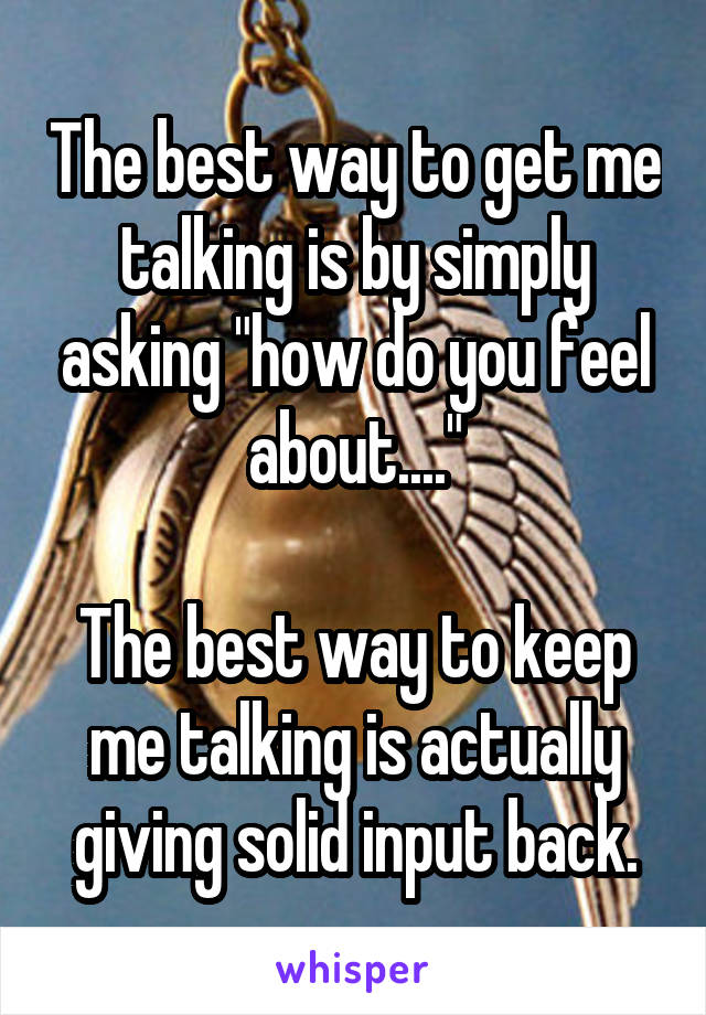 The best way to get me talking is by simply asking "how do you feel about...."

The best way to keep me talking is actually giving solid input back.