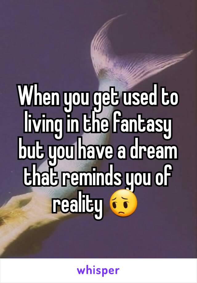 When you get used to living in the fantasy but you have a dream that reminds you of reality 😔 