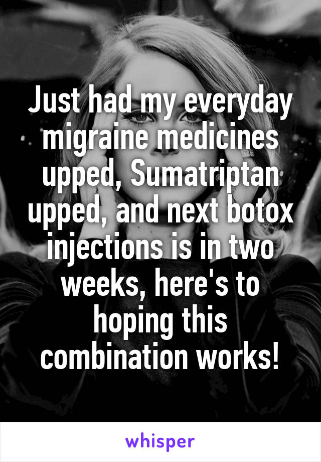 Just had my everyday migraine medicines upped, Sumatriptan upped, and next botox injections is in two weeks, here's to hoping this combination works!