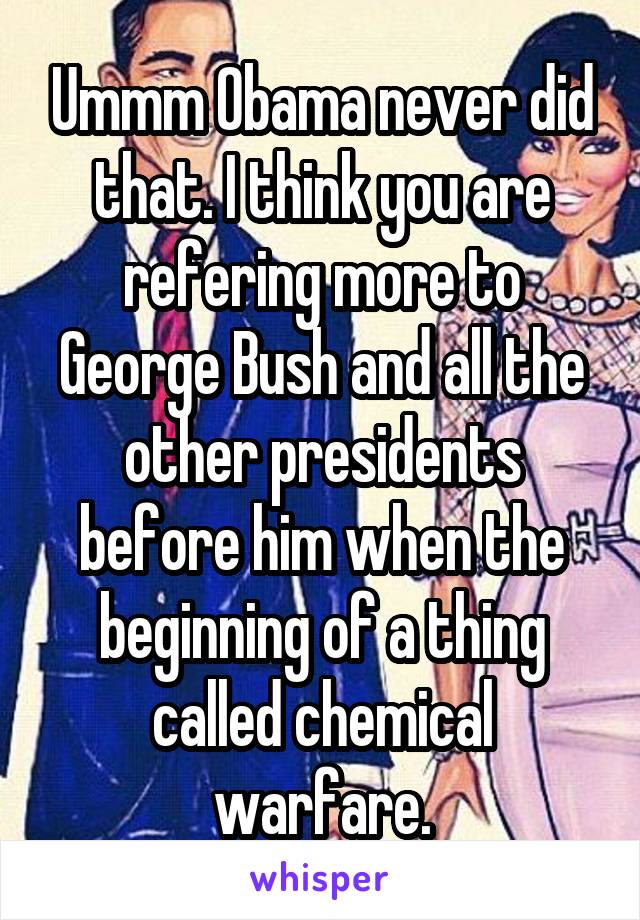 Ummm Obama never did that. I think you are refering more to George Bush and all the other presidents before him when the beginning of a thing called chemical warfare.