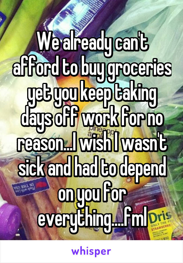 We already can't afford to buy groceries yet you keep taking days off work for no reason...I wish I wasn't sick and had to depend on you for everything....fml