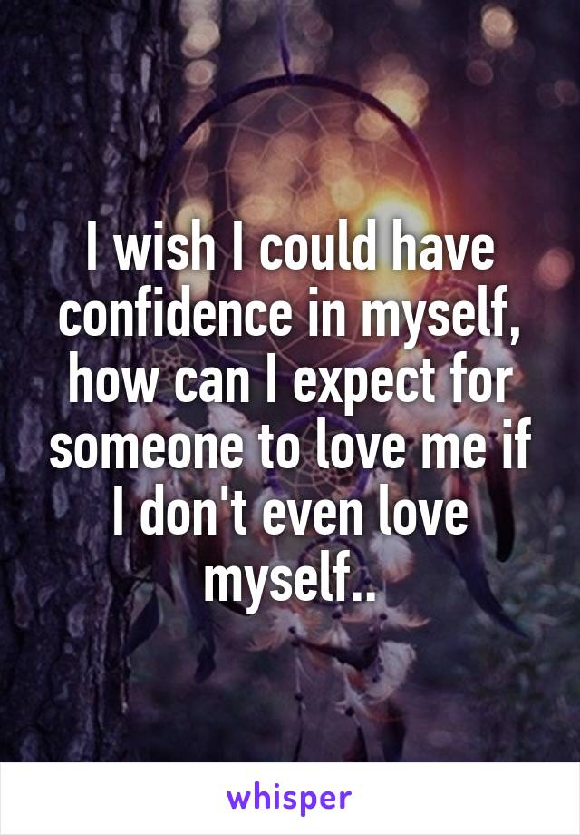 I wish I could have confidence in myself, how can I expect for someone to love me if I don't even love myself..