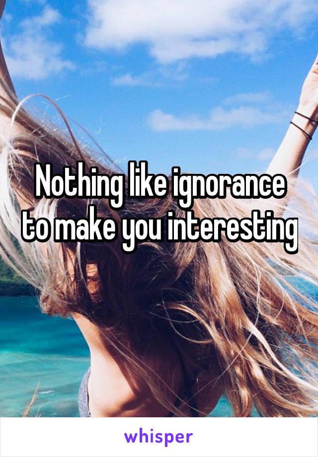 Nothing like ignorance to make you interesting 