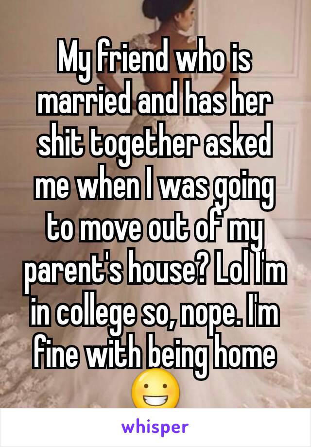 My friend who is married and has her shit together asked me when I was going to move out of my parent's house? Lol I'm in college so, nope. I'm fine with being home 😀