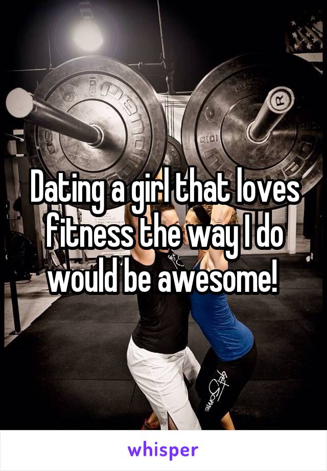 Dating a girl that loves fitness the way I do would be awesome! 