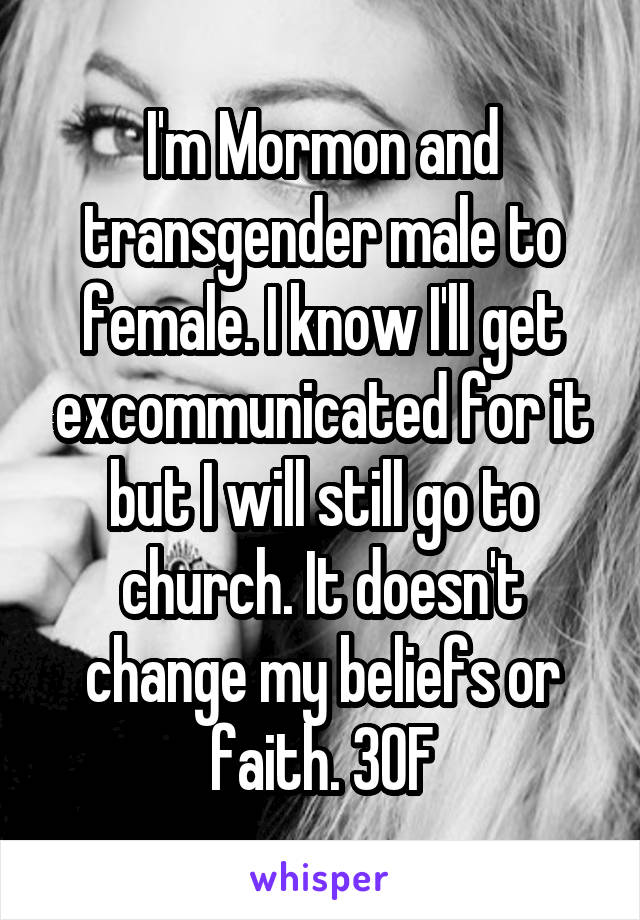 I'm Mormon and transgender male to female. I know I'll get excommunicated for it but I will still go to church. It doesn't change my beliefs or faith. 30F