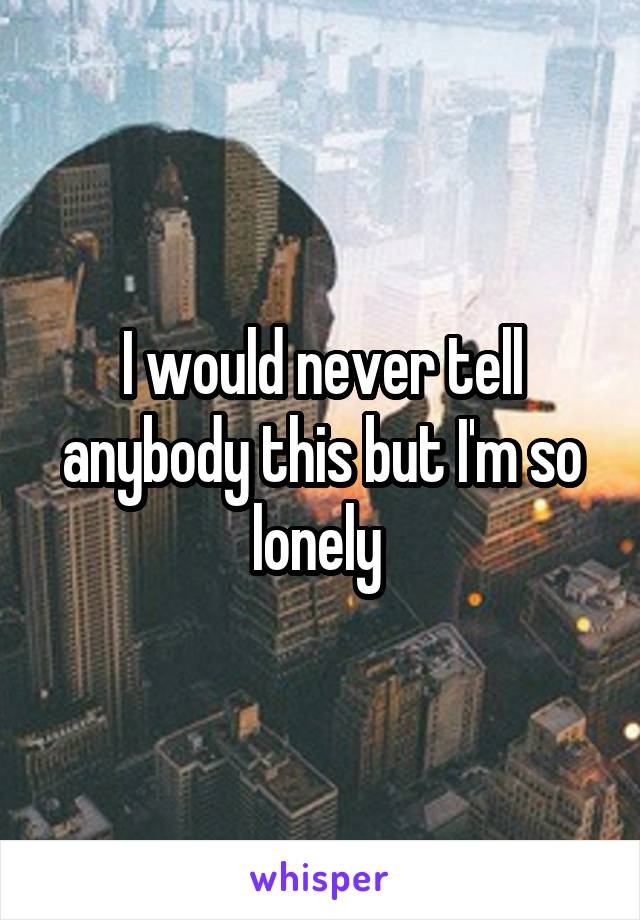 I would never tell anybody this but I'm so lonely 