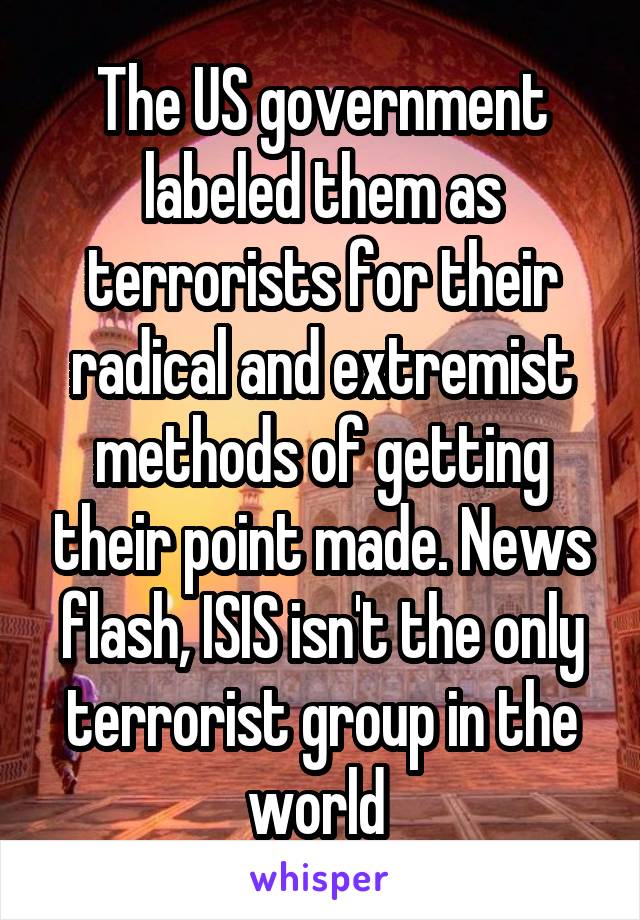 The US government labeled them as terrorists for their radical and extremist methods of getting their point made. News flash, ISIS isn't the only terrorist group in the world 