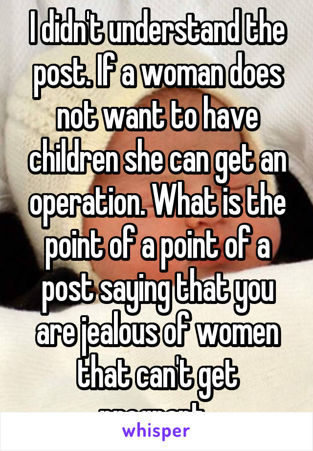 I didn't understand the post. If a woman does not want to have children she can get an operation. What is the point of a point of a post saying that you are jealous of women that can't get pregnant. 